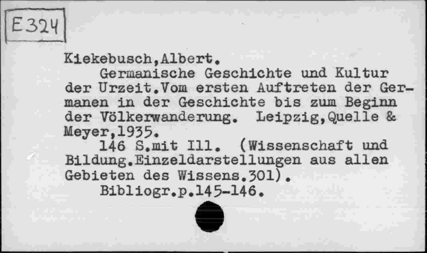 ﻿Е32Ч
Kiekeb usch,Alb ert.
Germanische Geschichte und Kultur der Urzeit.Vom ersten Auftreten der Germanen in der Geschichte bis zum Beginn der Völkerwanderung. Leipzig,Quelle & Meyer,1935.
146 S.mit Ill. (Wissenschaft und Bildung.Einzeldarstellungen aus allen Gebieten des Wissens.301), Bibliogr.p.145-146.